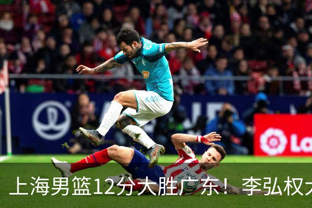 上海男篮12分大胜广东！李弘权大爆发，拉塞尔22分，李添荣20分