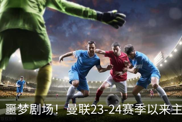 噩梦剧场！曼联23-24赛季以来主场已7次净负3球，是英超同期最多