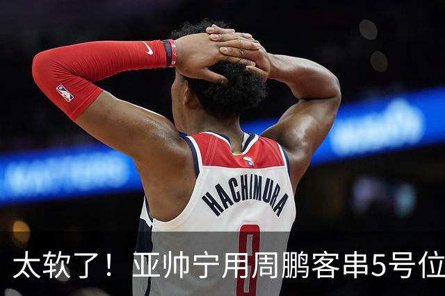 太软了！亚帅宁用周鹏客串5号位也不用他，球迷：杜锋骂你一点不冤