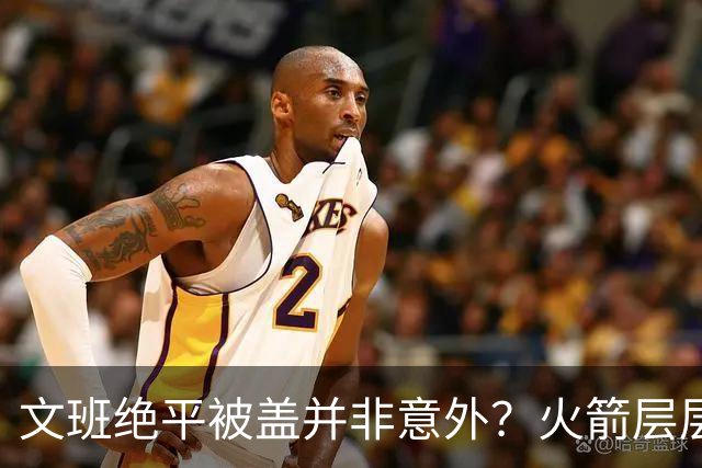 文班绝平被盖并非意外？火箭层层布局气质已蜕变