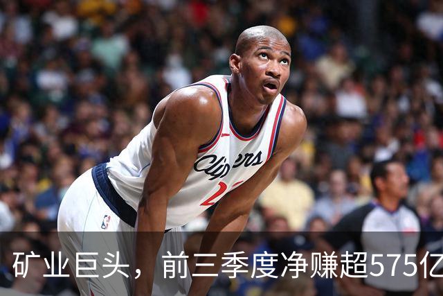 矿业巨头，前三季度净赚超575亿元！