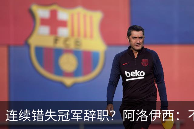 连续错失冠军辞职？阿洛伊西：不是考虑这个的时候