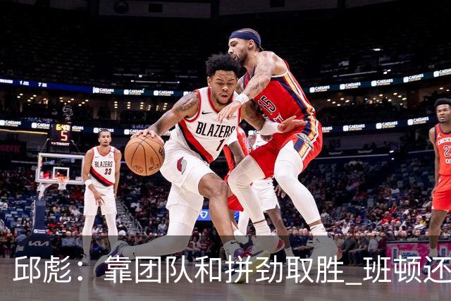 邱彪：靠团队和拼劲取胜 班顿还没达到最好的预期 希望他积极调整