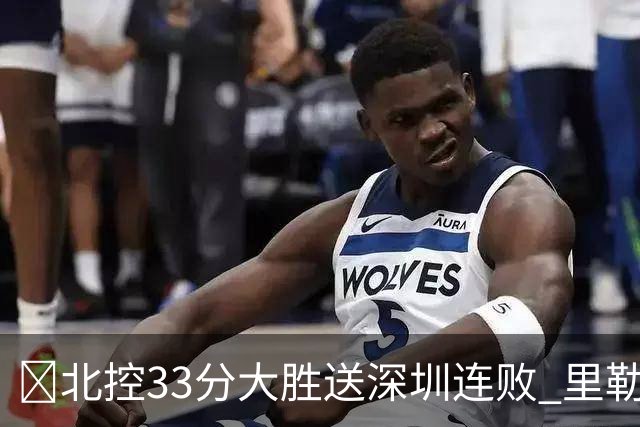 🏀北控33分大胜送深圳连败 里勒30分 邹雨宸13+7 贺希宁10中2